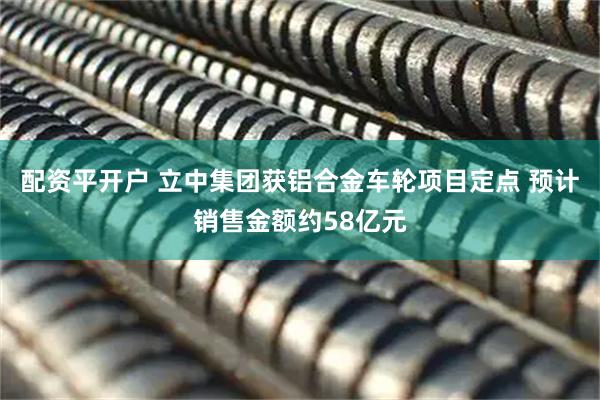 配资平开户 立中集团获铝合金车轮项目定点 预计销售金额约58亿元