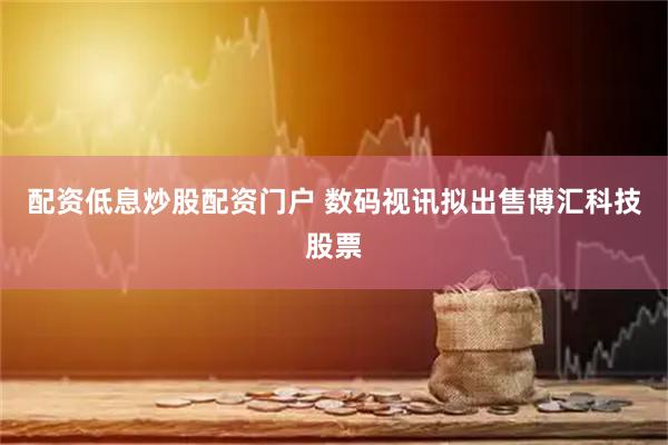 配资低息炒股配资门户 数码视讯拟出售博汇科技股票