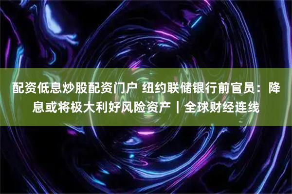 配资低息炒股配资门户 纽约联储银行前官员：降息或将极大利好风险资产｜全球财经连线