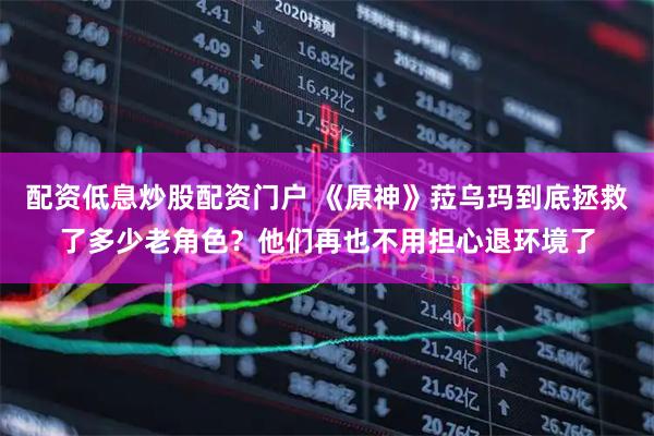 配资低息炒股配资门户 《原神》菈乌玛到底拯救了多少老角色？他们再也不用担心退环境了