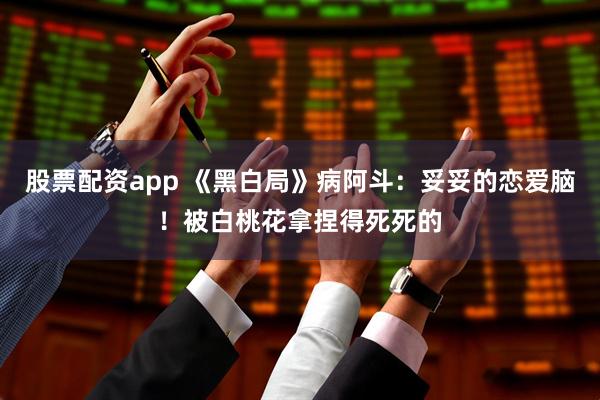股票配资app 《黑白局》病阿斗：妥妥的恋爱脑！被白桃花拿捏得死死的