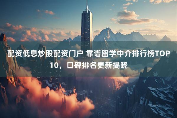 配资低息炒股配资门户 靠谱留学中介排行榜TOP10，口碑排名更新揭晓