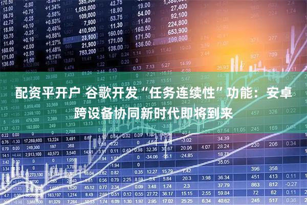 配资平开户 谷歌开发“任务连续性”功能：安卓跨设备协同新时代即将到来