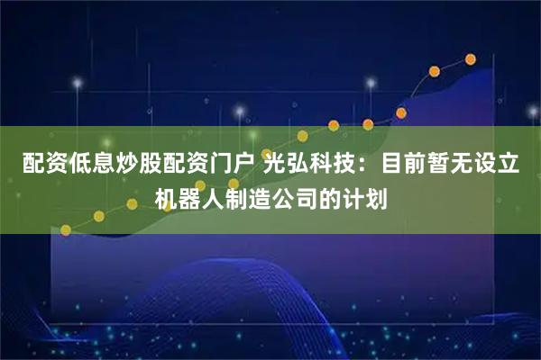 配资低息炒股配资门户 光弘科技：目前暂无设立机器人制造公司的计划