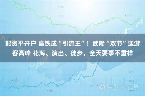 配资平开户 高铁成“引流王”！武隆“双节”迎游客高峰 花海、演出、徒步，全天耍事不重样